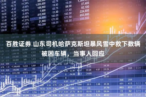 百胜证券 山东司机哈萨克斯坦暴风雪中救下数辆被困车辆，当事人回应