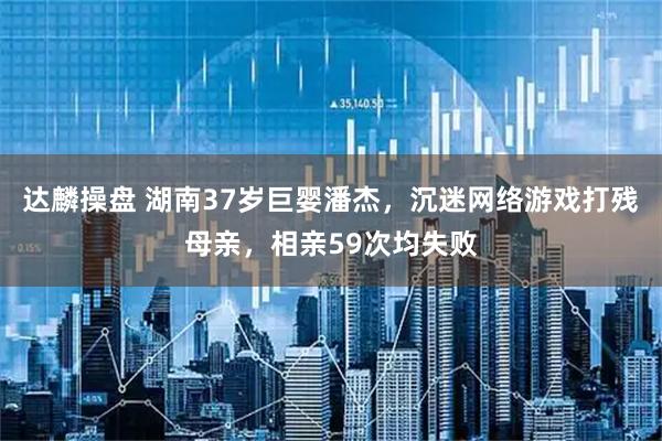 达麟操盘 湖南37岁巨婴潘杰，沉迷网络游戏打残母亲，相亲59次均失败