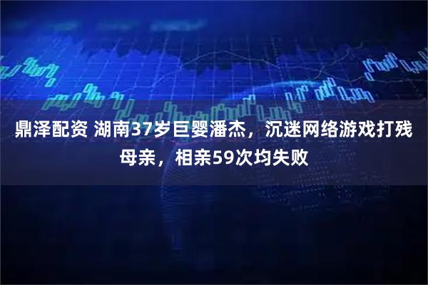 鼎泽配资 湖南37岁巨婴潘杰，沉迷网络游戏打残母亲，相亲59次均失败