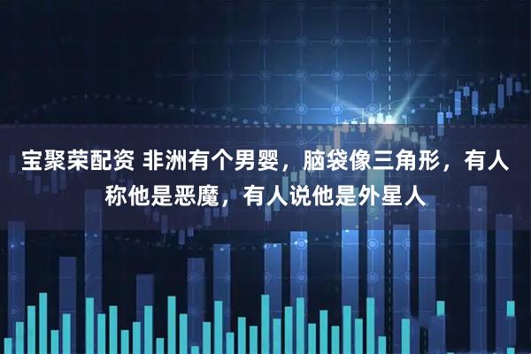 宝聚荣配资 非洲有个男婴，脑袋像三角形，有人称他是恶魔，有人说他是外星人