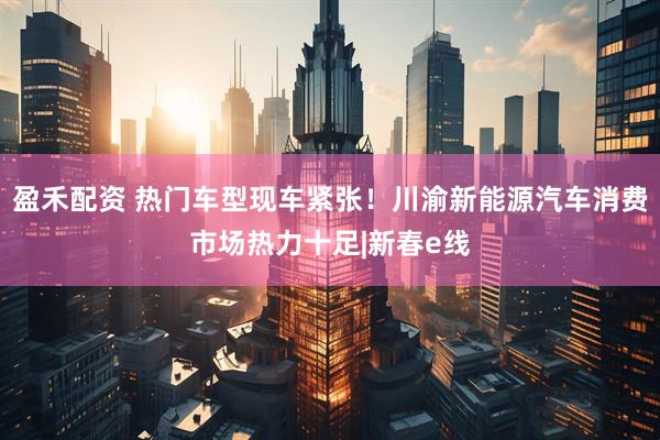 盈禾配资 热门车型现车紧张！川渝新能源汽车消费市场热力十足|新春e线