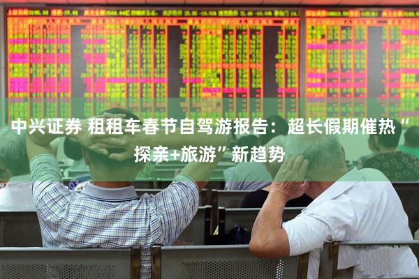 中兴证券 租租车春节自驾游报告：超长假期催热“探亲+旅游”新趋势