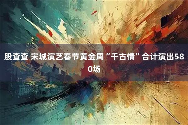 股查查 宋城演艺春节黄金周“千古情”合计演出580场