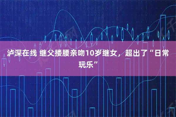 泸深在线 继父搂腰亲吻10岁继女，超出了“日常玩乐”