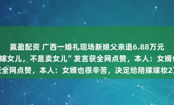 赢盈配资 广西一婚礼现场新娘父亲退6.88万元彩礼只取200元，“我是嫁女儿，不是卖女儿”发言获全网点赞，本人：女婿也很辛苦，决定给陪嫁嫁妆2万元