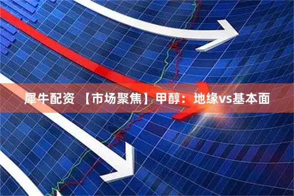 犀牛配资 【市场聚焦】甲醇：地缘vs基本面