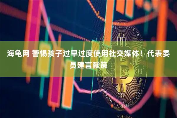 海龟网 警惕孩子过早过度使用社交媒体！代表委员建言献策