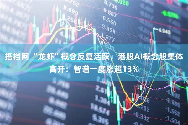 搭档网 “龙虾”概念反复活跃，港股AI概念股集体高开：智谱一度涨超13%