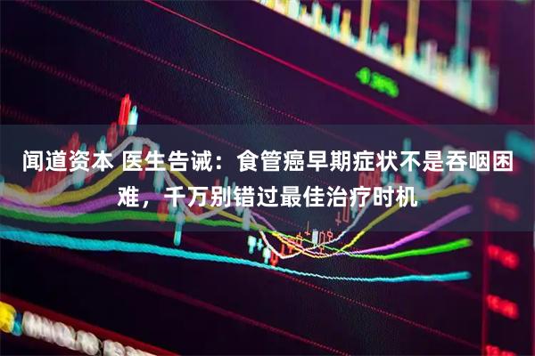 闻道资本 医生告诫：食管癌早期症状不是吞咽困难，千万别错过最佳治疗时机