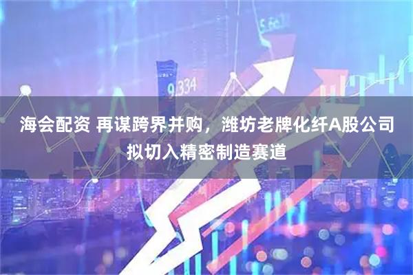 海会配资 再谋跨界并购,潍坊老牌化纤A股公司拟切入精密制造赛道