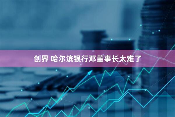 创界 哈尔滨银行邓董事长太难了