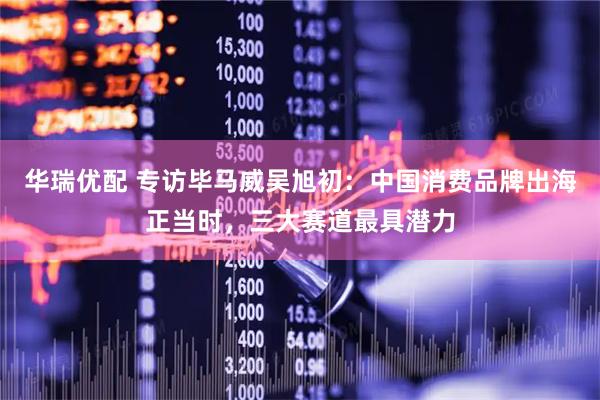 华瑞优配 专访毕马威吴旭初：中国消费品牌出海正当时，三大赛道最具潜力