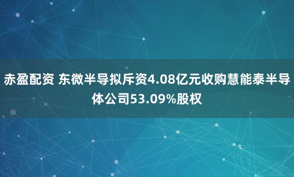 赤盈配资 东微半导拟斥资4.08亿元收购慧能泰半导体公司53.09%股权