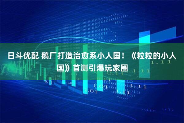 日斗优配 鹅厂打造治愈系小人国！《粒粒的小人国》首测引爆玩家圈