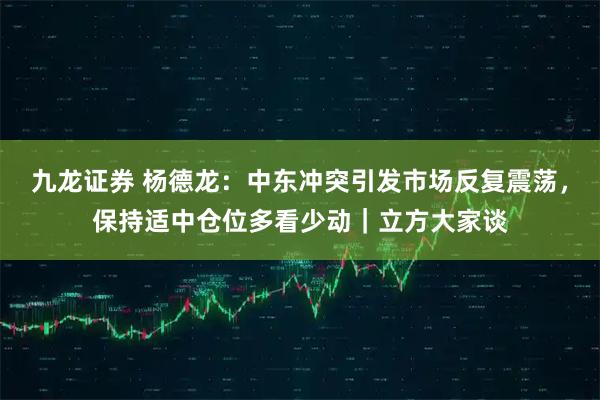 九龙证券 杨德龙：中东冲突引发市场反复震荡，保持适中仓位多看少动｜立方大家谈