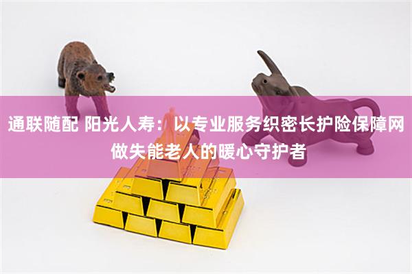 通联随配 阳光人寿：以专业服务织密长护险保障网 做失能老人的暖心守护者