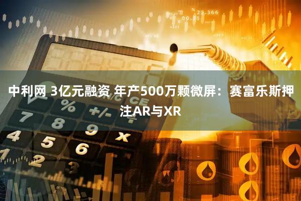 中利网 3亿元融资 年产500万颗微屏：赛富乐斯押注AR与XR