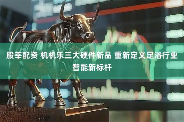 股莘配资 机机乐三大硬件新品 重新定义足浴行业智能新标杆