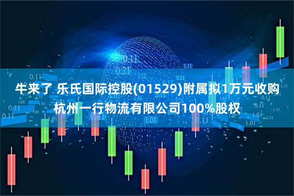 牛来了 乐氏国际控股(01529)附属拟1万元收购杭州一行物流有限公司100%股权