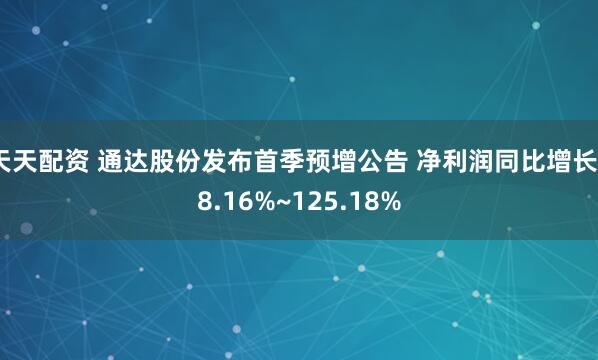 天天配资 通达股份发布首季预增公告 净利润同比增长58.16%~125.18%