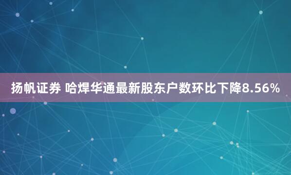 扬帆证券 哈焊华通最新股东户数环比下降8.56%