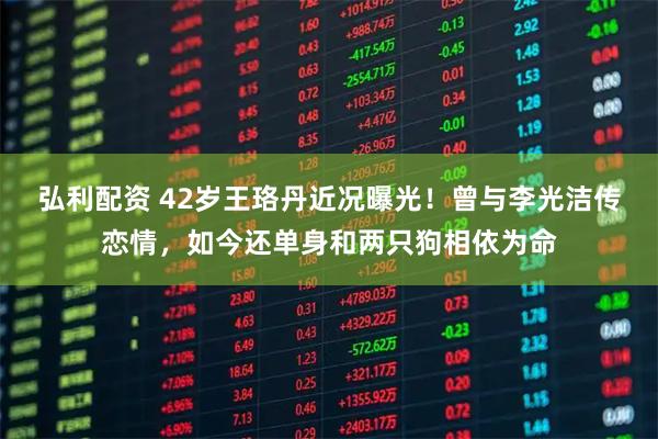 弘利配资 42岁王珞丹近况曝光！曾与李光洁传恋情，如今还单身和两只狗相依为命