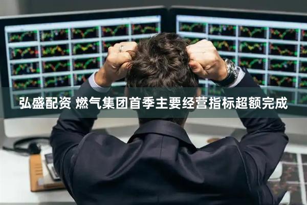 弘盛配资 燃气集团首季主要经营指标超额完成