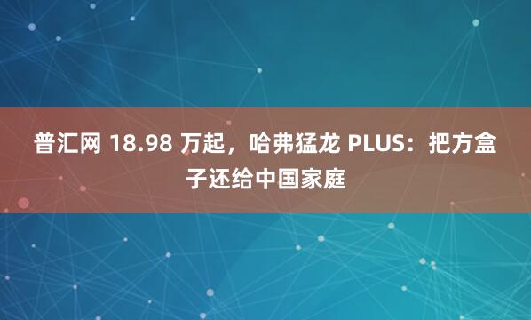 普汇网 18.98 万起，哈弗猛龙 PLUS：把方盒子还给中国家庭