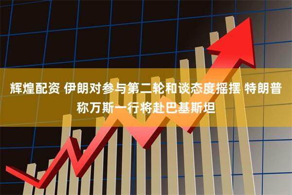 辉煌配资 伊朗对参与第二轮和谈态度摇摆 特朗普称万斯一行将赴巴基斯坦