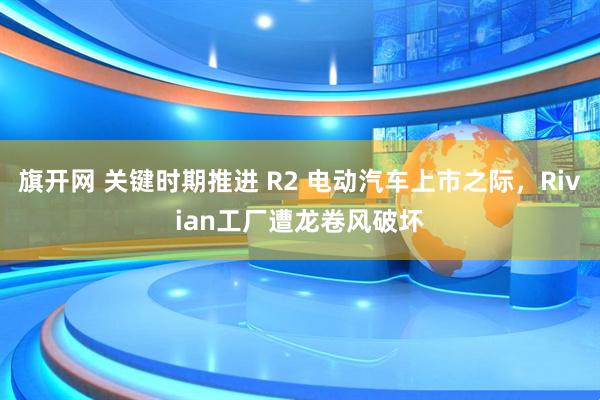 旗开网 关键时期推进 R2 电动汽车上市之际，Rivian工厂遭龙卷风破坏