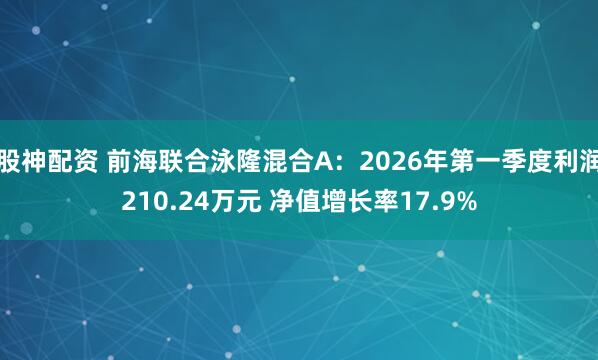 股神配资 前海联合泳隆混合A:2026年第一季度利润210.24万元 净值增长率17.9%