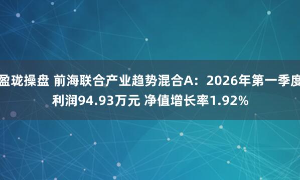 盈珑操盘 前海联合产业趋势混合A:2026年第一季度利润94.93万元 净值增长率1.92%