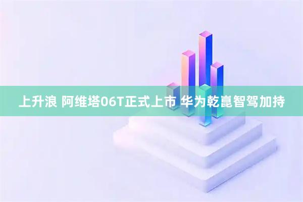 上升浪 阿维塔06T正式上市 华为乾崑智驾加持