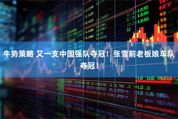 牛势策略 又一支中国强队夺冠！张雪前老板娘车队夺冠！