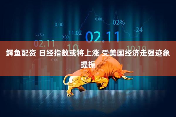 鳄鱼配资 日经指数或将上涨 受美国经济走强迹象提振