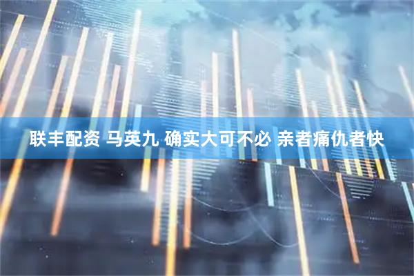联丰配资 马英九 确实大可不必 亲者痛仇者快