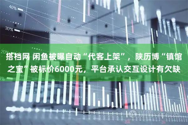 搭档网 闲鱼被曝自动“代客上架”，陕历博“镇馆之宝”被标价6000元，平台承认交互设计有欠缺