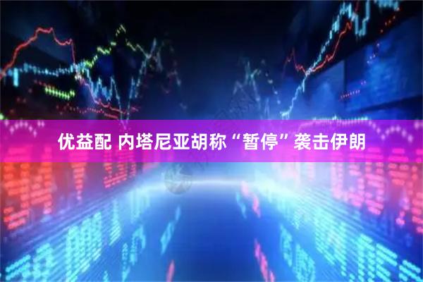 优益配 内塔尼亚胡称“暂停”袭击伊朗