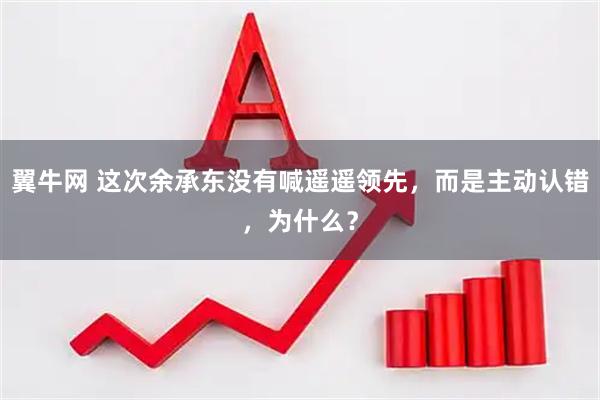 翼牛网 这次余承东没有喊遥遥领先，而是主动认错，为什么？