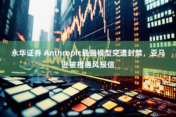 永华证券 Anthropic最强模型突遭封禁，亚马逊被指通风报信