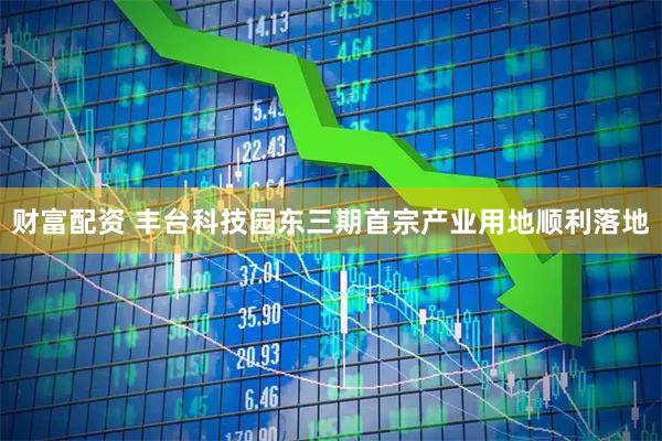 财富配资 丰台科技园东三期首宗产业用地顺利落地