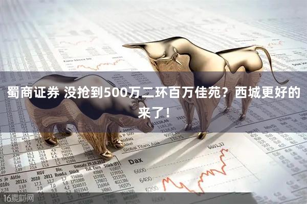 蜀商证券 没抢到500万二环百万佳苑？西城更好的来了！