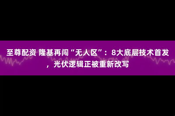 至尊配资 隆基再闯“无人区”:8大底层技术首发,光伏逻辑正被重新改写
