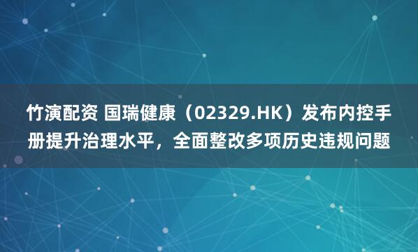 竹演配资 国瑞健康(02329.HK)发布内控手册提升治理水平,全面整改多项历史违规问题