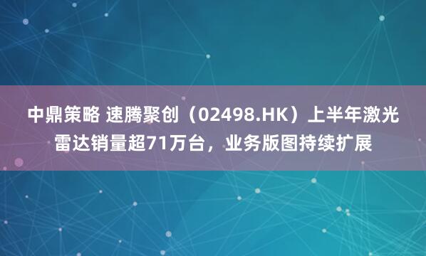 中鼎策略 速腾聚创(02498.HK)上半年激光雷达销量超71万台,业务版图持续扩展