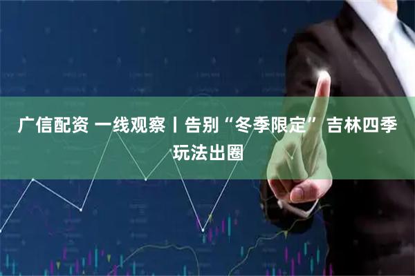 广信配资 一线观察丨告别“冬季限定” 吉林四季玩法出圈