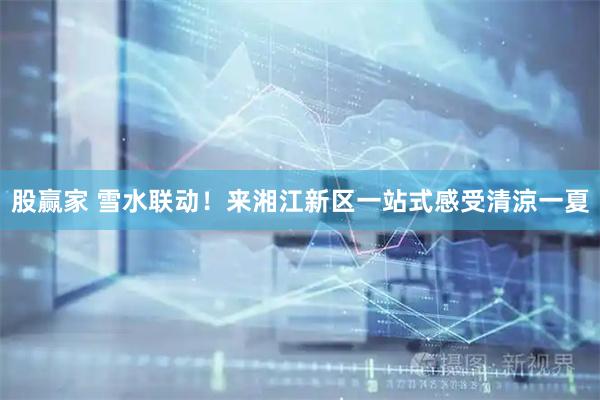 股赢家 雪水联动！来湘江新区一站式感受清涼一夏