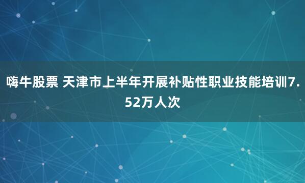 嗨牛股票 天津市上半年开展补贴性职业技能培训7.52万人次