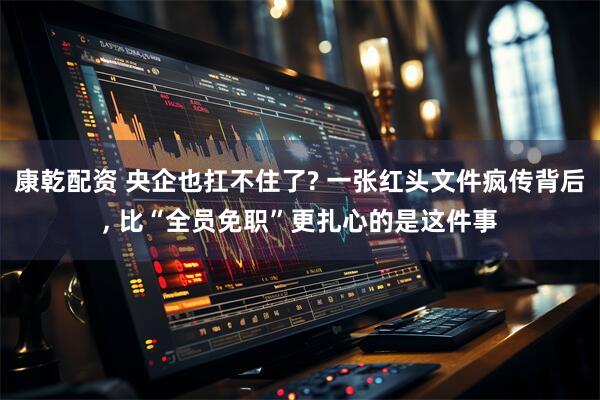 康乾配资 央企也扛不住了? 一张红头文件疯传背后, 比“全员免职”更扎心的是这件事