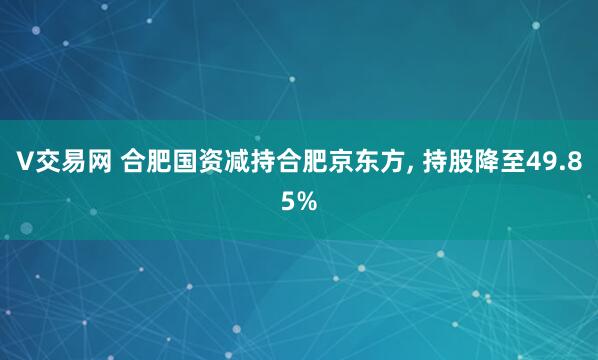 V交易网 合肥国资减持合肥京东方, 持股降至49.85%